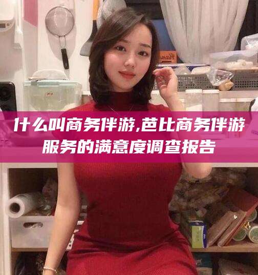 和县什么叫商务伴游,芭比商务伴游服务的满意度调查报告