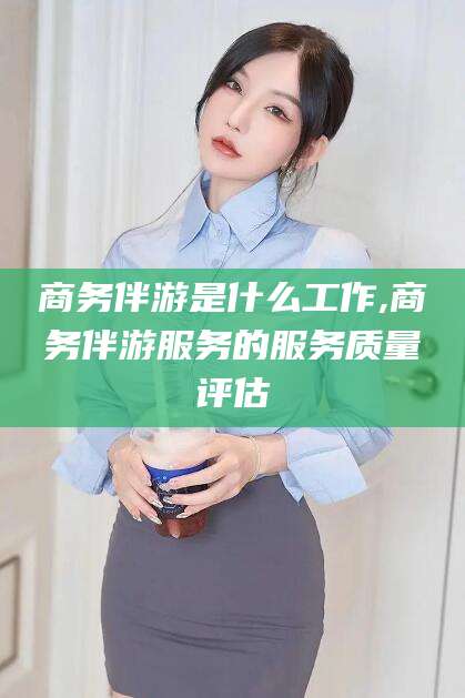 和县商务伴游是什么工作,商务伴游服务的服务质量评估