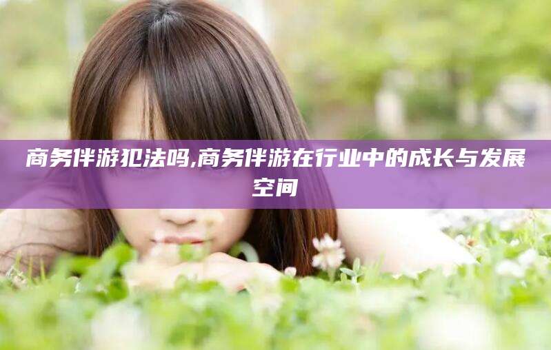 和县商务伴游犯法吗,商务伴游在行业中的成长与发展空间