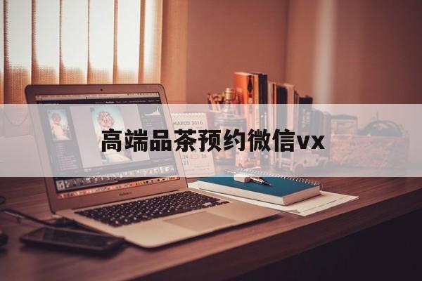 和县关于高端品茶预约微信vx的信息