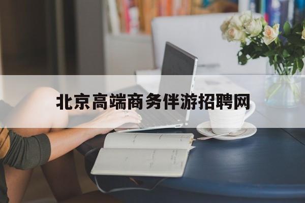北京高端商务伴游招聘网最新招聘最新资讯（谁能告诉我哪里有和县北京高端商务伴游招聘网？）